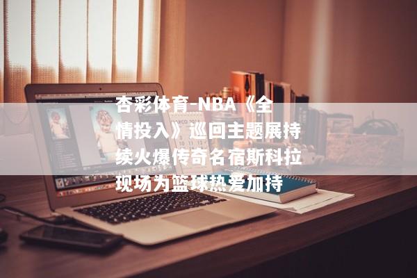 杏彩体育-NBA《全情投入》巡回主题展持续火爆传奇名宿斯科拉现场为篮球热爱加持