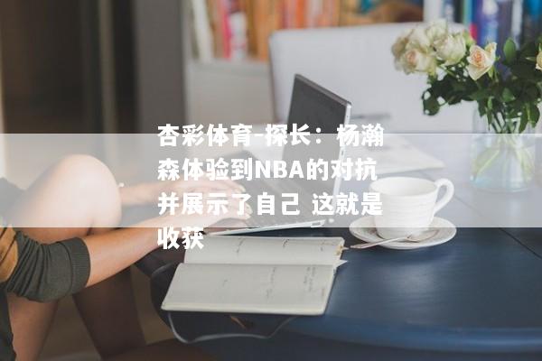 杏彩体育-探长：杨瀚森体验到NBA的对抗并展示了自己 这就是收获